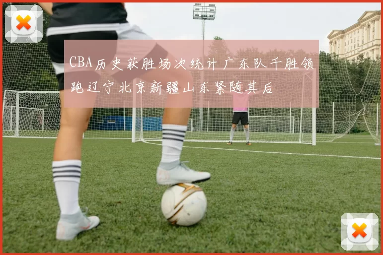 CBA历史获胜场次统计广东队千胜领跑辽宁北京新疆山东紧随其后