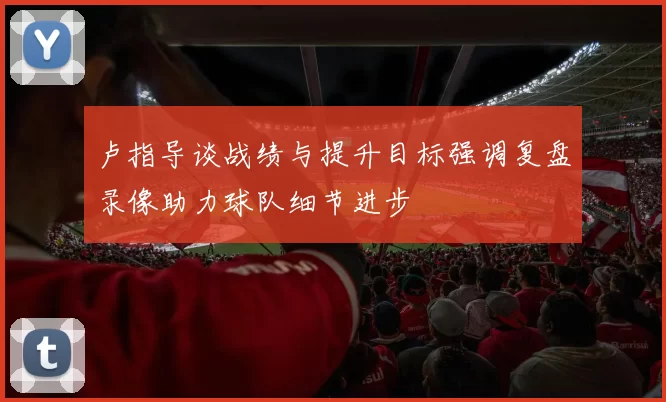 卢指导谈战绩与提升目标强调复盘录像助力球队细节进步
