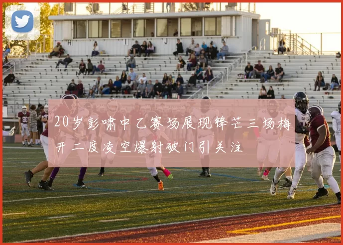 20岁彭啸中乙赛场展现锋芒三场梅开二度凌空爆射破门引关注