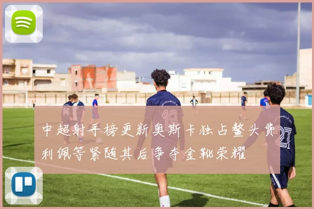 中超射手榜更新奥斯卡独占鳌头费利佩等紧随其后争夺金靴荣耀