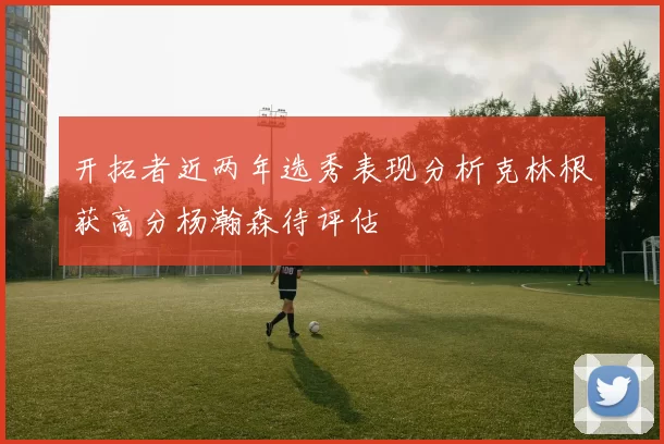 开拓者近两年选秀表现分析克林根获高分杨瀚森待评估