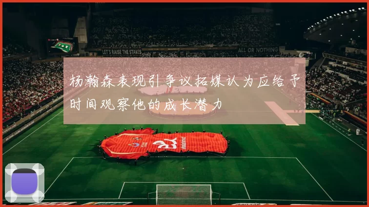 杨瀚森表现引争议拓媒认为应给予时间观察他的成长潜力