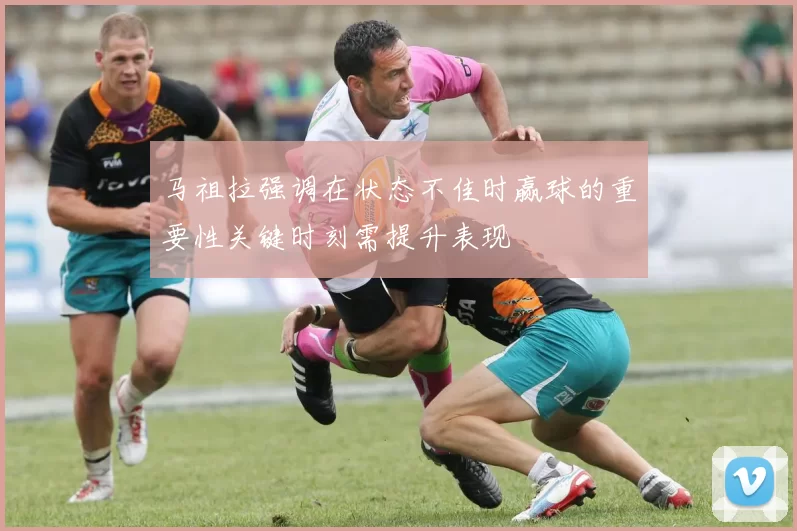 马祖拉强调在状态不佳时赢球的重要性关键时刻需提升表现