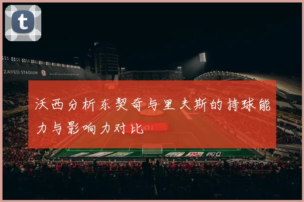 沃西分析东契奇与里夫斯的持球能力与影响力对比