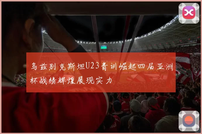 乌兹别克斯坦U23青训崛起四届亚洲杯战绩辉煌展现实力