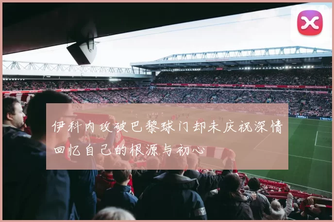 伊科内攻破巴黎球门却未庆祝深情回忆自己的根源与初心