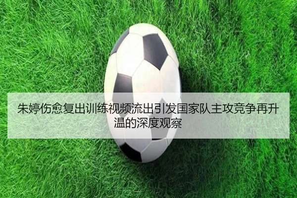朱婷伤愈复出训练视频流出引发国家队主攻竞争再升温的深度观察